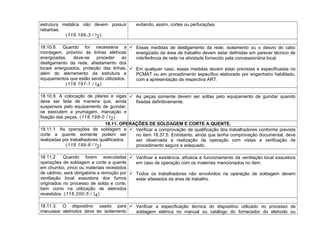 estrutura metálica não devem possuir
rebarbas.
(118.196-3 / I2)
evitando, assim, cortes ou perfurações.
18.10.8. Quando for necessária a
montagem, próximo às linhas elétricas
energizadas, deve-se proceder ao
desligamento da rede, afastamento dos
locais energizados, proteção das linhas,
além do aterramento da estrutura e
equipamentos que estão sendo utilizados.
(118.197-1 / I4)
 Essas medidas de desligamento da rede, isolamento ou o desvio do cabo
energizado da área de trabalho devem estar definidas em parecer técnico de
interferência de rede na atividade fornecido pela concessionária local.
 Em qualquer caso, essas medidas devem estar previstas e especificadas no
PCMAT ou em procedimento específico elaborado por engenheiro habilitado,
com a apresentação da respectiva ART.
18.10.9. A colocação de pilares e vigas
deve ser feita de maneira que, ainda
suspensos pelo equipamento de guindar,
se executem a prumagem, marcação e
fixação das peças. (118.198-0 / I2)
 As peças somente devem ser soltas pelo equipamento de guindar quando
fixadas definitivamente.
18.11. OPERAÇÕES DE SOLDAGEM E CORTE A QUENTE.
18.11.1. As operações de soldagem e
corte a quente somente podem ser
realizadas por trabalhadores qualificados.
(118.199-8 / I2)
 Verificar a comprovação de qualificação dos trabalhadores conforme prevista
no item 18.37.5. Entretanto, ainda que tenha comprovação documental, deve
ser observada a realização da operação com vistas a verificação de
procedimento seguro e adequado.
18.11.2. Quando forem executadas
operações de soldagem e corte a quente
em chumbo, zinco ou materiais revestidos
de cádmio, será obrigatória a remoção por
ventilação local exaustora dos fumos
originados no processo de solda e corte,
bem como na utilização de eletrodos
revestidos. (118.200-5 / I4)
 Verificar a existência, eficácia e funcionamento da ventilação local exaustora
em caso de operação com os materiais mencionados no item.
 Todos os trabalhadores não envolvidos na operação de soldagem devem
estar afastados da área de trabalho.
18.11.3. O dispositivo usado para
manusear eletrodos deve ter isolamento
 Verificar a especificação técnica do dispositivo utilizado no processo de
soldagem elétrica no manual ou catálogo do fornecedor do eletrodo ou
 