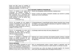 locais com óleo, graxa ou umidade, e
devem ser deixados em descanso sobre
superfícies isolantes. (118.207-2 / I2)
18.12. ESCADAS, RAMPAS E PASSARELAS.
18.12.1. A madeira a ser usada para
construção de escadas, rampas e
passarelas deve ser de boa qualidade,
sem apresentar nós e rachaduras que
comprometam sua resistência, estar seca,
sendo proibido o uso de pintura que
encubra imperfeições.
(118.208-0 / I2)
 Devem ser empregadas, preferencialmente, madeiras de lei.
 Quanto à pintura da madeira, importante ressaltar que somente é proibida
aquela que encubra imperfeições.
18.12.2. As escadas de uso coletivo,
rampas e passarelas para a circulação de
pessoas e materiais devem ser de
construção sólida e dotadas de corrimão e
rodapé. (118.209-9 / I3)
 O dimensionamento e especificação técnica dessas estruturas deve constar
do PCMAT ou de projeto específico elaborado por engenheiro habilitado, com
apresentação da respectiva ART.
18.12.3. A transposição de pisos com
diferença de nível superior a 0,40m
(quarenta centímetros) deve ser feita por
meio de escadas ou rampas.
(118.210-2 / I2)
 A inclinação máxima da rampa não deve ultrapassar 300
.
18.12.4. É obrigatória a instalação de
rampa ou escada provisória de uso
coletivo para transposição de níveis como
meio de circulação de trabalhadores.
(118.211-0 / I3)
 Observar que o termo “provisória” não significa precária, portanto, a escada
deve possuir características construtivas que atendam aos quesitos mínimos
de segurança.
18.12.5. ESCADAS.
18.12.5.1. As escadas provisórias de uso
coletivo devem ser dimensionadas em função
do fluxo de trabalhadores, respeitando-se a
largura mínima de 0,80 (oitenta centímetros),
devendo ter pelo menos a cada 2,90m (dois
 Além do dimensionamento quanto à largura, degraus e patamares, deve ser
considerada a resistência estrutural do material utilizado na confecção da escada.
 É recomendável que a altura dos degraus das escadas (espelho) não ultrapasse
18cm e que o piso dos degraus tenha uma largura mínima de 25cm.
 