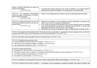 metros e noventa centímetros) de altura um
patamar intermediário.
(118.212-9 / I2)
 A especificação dessas estruturas deve constar do PCMAT ou de projeto específico
elaborado por engenheiro habilitado, com apresentação da respectiva ART.
18.12.5.1.1. Os patamares intermediários
devem ter largura e comprimento, no mínimo,
iguais à largura da escada.
(118.213-7 / I2)
 Observar se os patamares não constituem pontos de estrangulamento da escada.
18.12.5.2. A escada de mão deve ter seu uso
restrito para acessos provisórios e serviços de
pequeno porte.
(118.214-5 / I2)
 Não deve ser permitido o uso de escada de mão em substituição à escada de uso
coletivo como meio de circulação de trabalhadores.
 O uso restrito da escada de mão significa dizer que esta somente poderá ser utilizada
onde, comprovadamente, não possa ser instalada uma escada fixa, ou, ainda, para
realização de serviços de pequeno porte e curta duração.
 Não permitir que mais de um trabalhador utilize, simultaneamente, a escada de mão.
18.12.5.3. As escadas de mão poderão ter até 7,00m (sete metros) de extensão e o espaçamento entre os degraus deve ser uniforme,
variando entre 0,25m (vinte e cinco centímetros) a 0,30m (trinta centímetros). (118.215-3 / I3)
18.12.5.4. É proibido o uso de escada de mão com montante único. (118.216-1 / I4)
18.12.5.5. É proibido colocar escada de mão:
a) nas proximidades de portas ou áreas de circulação; (118.217-0 / I3)
b) onde houver risco de queda de objetos ou materiais; (118.218-8 / I3)
c) nas proximidades de aberturas e vãos. (118.219-6 / I3)
18.12.5.6. A escada de mão deve:
a) ultrapassar em 1,00m (um metro) o piso superior; (118.220-0 / I2)
b) ser fixada nos pisos inferior e superior ou ser dotada de dispositivo que impeça o seu escorregamento; (118.221-8 / I2)
c) ser dotada de degraus antiderrapantes; (118.222-6 / I2)
d) ser apoiada em piso resistente. (118.223-4 / I2)
18.12.5.7. É proibido o uso de escada de mão junto a redes e equipamentos elétricos desprotegidos. (118.224-2 / I4)
18.12.5.8. A escada de abrir deve ser rígida,  O dispositivo “para manutenção de abertura constante” não pode ser flexível, tais
 