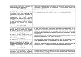 partir da laje referente à instalação da
plataforma principal de proteção.
(118.249-8 / I4)
 Verificar a existência de procedimentos de segurança específicos para a
montagem e desmontagem das plataformas e o conhecimento desses por
parte dos trabalhadores.
18.13.8.1. Essas plataformas devem ter,
no mínimo, 2,20m (dois metros e vinte
centímetros) de projeção horizontal da
face externa da construção e um
complemento de 0,80m (oitenta
centímetros) de extensão, com inclinação
de 45º (quarenta e cinco graus), a partir
de sua extremidade, devendo atender,
igualmente, ao disposto no subitem
18.13.7.2.
(118.250-1 / I4)
 Atentar para o atendimento das dimensões mínimas aqui especificadas.
18.13.9. O perímetro da construção de
edifícios, além do disposto nos subitens
18.13.6 e 18.13.7, deve ser fechado com tela
a partir da plataforma principal de proteção.
(118.251-0 / I3)
18.13.9.1. A tela deve constituir-se de uma
barreira protetora contra projeção de materiais
e ferramentas.
(118.252-8 / I3)
18.13.9.2. A tela deve ser instalada entre as
extremidades de 2 (duas) plataformas de
proteção consecutivas, só podendo ser
retirada quando a vedação da periferia, até a
plataforma imediatamente superior, estiver
concluída.
(118.253-6 / I3)
 A tela aqui referida tem por objetivo acoplar-se às extremidades de 2
plataformas de proteção consecutivas para, junto com estas, compor um
módulo de encapsulamento ou contenção dos materiais e ferramentas
eventualmente projetados em decorrência de atividades realizadas na periferia
da edificação.
 Quando a periferia da edificação estiver com a vedação concluída, mesmo
existindo as plataformas, a tela poderá ser retirada.
 Atenção especial para a fixação dessa tela, que deve ser executada de modo
a não se soltar pela ação das intempéries. A tela deve fechar todo o vão.
 Verificar a existência de procedimentos de segurança específicos para a
instalação da tela e o conhecimento desses por parte dos trabalhadores.
18.13.10. Em construções em que os
pavimentos mais altos forem recuados,
deve ser considerada a primeira laje do
 A plataforma de proteção principal referida neste subitem diz respeito somente
ao corpo recuado, que deve ser tratado como uma edificação independente
dos pavimentos não recuados.
 