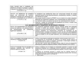 corpo recuado para a instalação de
plataforma principal de proteção e aplicar
o disposto nos subitens 18.13.7 e 18.13.9.
(118.254-4 / I4)
18.13.11. As plataformas de proteção
devem ser construídas de maneira
resistente e mantidas sem sobrecarga que
prejudique a estabilidade de sua estrutura.
(118.255-2 / I4)
 A resistência das plataformas deve ser comprovada através de projeto
estrutural quanto ao seu dimensionamento, considerando, também, o impacto
de materiais em queda.
 Este projeto deverá constar do PCMAT ou se constituir em projeto específico
elaborado por engenheiro habilitado, com a apresentação da respectiva ART.
 Os materiais retidos nas plataformas devem ser sistematicamente retirados.
 Observar o estado de conservação da plataforma de forma a manter suas
características originais de projeto.
18.14. MOVIMENTAÇÃO E TRANSPORTE DE MATERIAIS E PESSOAS.
18.14.1 Os equipamentos de transporte
vertical de materiais e de pessoas devem
ser dimensionados por profissional
legalmente habilitado.
(118.256-0 / I4)
 Por profissional legalmente habilitado deve-se entender aquele com graduação
pertinente à matéria (por exemplo, engenheiro mecânico para a máquina e
engenheiro civil para a estrutura da torre), conforme Resolução 218 do CONFEA.
 Qualquer adaptação nos equipamentos necessitará de reavaliação de seu
dimensionamento, montagem e funcionamento como um todo, sob responsabilidade
técnica de profissional legalmente habilitado, conforme Resolução 218 do CONFEA e
constar do PCMAT ou em de projeto específico, com a apresentação da respectiva
ART.
18.14.1.1 A montagem e desmontagem devem ser
realizadas por trabalhador qualificado.
(118.257-9 / I4)
 Verificar a comprovação da qualificação do trabalhador conforme prevista no item 18.37.5.
 Os equipamentos de movimentação de materiais e de pessoas deverão observar as
especificações técnicas quanto à montagem, manutenção e desmontagem previstas no
manual do fabricante, que deve ser mantido na obra.
 Caso não haja o manual, essas informações deverão constar de norma de procedimento
especificada por engenheiro legalmente habilitado, conforme Resolução 218 do CONFEA.
18.14.1.2 A manutenção deve ser executada por
trabalhador qualificado, sob supervisão de
profissional legalmente habilitado.
(118.258-7 / I4)
 Verificar a existência de um programa de manutenção preventiva e corretiva de cada
equipamento juntamente com a qualificação formal do trabalhador responsável, conforme
prevista no item 18.37.5, e do profissional legalmente habilitado, conforme o disposto no item
18.37.4.
 O programa de manutenção preventiva e corretiva deve ser realizado segundo as
especificações técnicas e a periodicidade prevista pelo fabricante, devendo conter, no mínimo,
as seguintes informações quanto a verificação de:
• base de apoio;
 