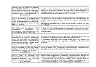 concreto, deve ser utilizado um sistema
de sinalização, sonoro ou visual, e,
quando isso não for possível deve haver
comunicação por telefone ou rádio para
determinar o início e o fim do transporte.
(118.261-7 / I4)
 Identificar junto à empresa ou responsável pelos serviços quais são as
medidas de sinalização, isolamento e/ou de comunicação adotadas para a
realização segura das operações e, ainda, se o sistema adotado é do
conhecimento dos trabalhadores envolvidos na atividade.
18.14.5 No transporte e descarga dos
perfis, vigas e elementos estruturais,
devem ser adotadas medidas preventivas
quanto à sinalização e isolamento da
área. (118.262-5 / I2)
 O isolamento da área de influência do equipamento em operação deverá ser
feito por meio de dispositivos que, efetivamente, impeçam a circulação no
local.
 A sinalização poderá ser feita por meio de fitas zebradas, cartazes e/ou telas
de sinalização.
18.14.6 Os acessos da obra devem estar
desimpedidos, possibilitando a
movimentação dos equipamentos de
guindar e transportar. (118.263-3 / I2)
 As áreas de movimentação de equipamentos de guindar e transportar devem
ser objeto de planejamento, devem ser sinalizadas e, sempre que possível,
estar delimitadas.
18.14.7 Antes do início dos serviços, os
equipamentos de guindar e transportar
devem ser vistoriados por trabalhador
qualificado, com relação a capacidade de
carga, altura de elevação e estado geral
do equipamento. (118.264-1 / I4)
 A vistoria deve estar prevista em plano de manutenção preventiva dos
equipamentos, conforme previsto nos itens 18.22.9 c/c 18.22.11.
 O trabalhador responsável pela vistoria deverá seguir um check-list de
procedimentos, elaborado por engenheiro habilitado ou fornecido pelo
fabricante.
18.14.8 Estruturas ou perfis de grande
superfície somente devem ser içados com
total precaução contra rajadas de vento.
(118.265-0 / I4)
 A ação de ventos fortes constitui fator determinante para a suspensão das
operações de transporte de materiais de grande dimensão.
18.14.9 Todas as manobras de
movimentação devem ser executadas por
trabalhador qualificado e por meio de
código de sinais convencionados.
(118.266-8 / I4)
 Identificar junto ao trabalhador responsável pela vistoria e/ou operação do
equipamento as medidas adotadas para realização segura das operações.
 O código de sinais utilizado deve ser eficiente, claro e preciso, sendo de
conhecimento de todos os trabalhadores envolvidos na operação. O AFT
poderá comprovar isso por meio de entrevista com os trabalhadores.
 