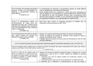 18.14.10 Devem ser tomadas precauções
especiais quando da movimentação de
máquinas e equipamentos próximos a
redes elétricas.
(118.267-6 / I4)
 A movimentação de máquinas e equipamentos próxima às redes elétricas
deve ter planejamento e procedimento específicos.
 Essas medidas podem ser o isolamento, o desvio dos cabos energizados da
área de trabalho ou seu desligamento, conforme definido em parecer técnico
de interferência de rede na atividade fornecido pela concessionária local,
devendo estar previstas no PCMAT ou em procedimento específico elaborado
por engenheiro habilitado, com a apresentação da respectiva ART.
18.14.11 O levantamento manual ou
semimecanizado de cargas deve ser
executado de forma que o esforço físico
realizado pelo trabalhador seja compatível
com a sua capacidade de força, conforme
a NR-17 - Ergonomia.
(118.268-4 / I2)
 Esse tema deve constar no programa educativo do PCMAT e/ou do
treinamento conforme previsto no item 18.28.
18.14.12 Os guinchos de coluna ou similar
(tipo "Velox") devem ser providos de
dispositivos próprios para sua fixação.
(118.269-2 / I4)
 Verificar se o guincho está firmemente fixado na estrutura da edificação.
 Verificar a existência de proteção do operador contra quedas de altura ou
projeção de materiais sobre o mesmo.
 A ligação elétrica do guincho de coluna deve ser executada por meio de cabo
de duplo isolamento.
18.14.13 O tambor do guincho de coluna deve estar nivelado para garantir o enrolamento adequado do cabo. (118.270-6 / I3)
18.14.14 A distância entre a roldana livre e o tambor do guincho do elevador deve estar compreendida entre 2,50m (dois metros e
cinqüenta centímetros) e 3,00m (três metros), de eixo a eixo.
(118.271-4 / I3)
18.14.15 O cabo de aço situado entre o
tambor de rolamento e a roldana livre deve
ser isolado por barreira segura, de forma que
se evitem a circulação e o contato acidental
de trabalhadores com o mesmo.
(118.272-2 / I3)
 Verificar se a barreira de isolamento realmente impede a circulação e/ou o contato
acidental com o cabo de aço e o tambor, podendo ser adotados os seguintes
procedimentos:
• Isolamento com cerca de madeira revestida com entelamento metálico ou de
resistência similar;
• enclausuramento do cabo por meio de encaixotamento ou entelamento rígido.
 É importante que o isolamento ou enclausuramento do cabo não impeça a
 