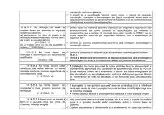 manutenção da torre do elevador.
 O projeto e a especificação técnica, assim como, o manual de operação,
manutenção, montagem e desmontagem, em língua portuguesa, devem estar no
estabelecimento (canteiro de obras ou frente de trabalho) e ser de conhecimento dos
trabalhadores envolvidos nessas operações.
18.14.21.1.1 Na utilização de torres de
madeira devem ser atendidas as seguintes
exigências adicionais:
a) permanência, na obra, do projeto e da
Anotação de Responsabilidade Técnica (ART)
de projeto e execução da torre;
(118.279-0 / I2)
b) A madeira deve ser de boa qualidade e
tratada. (118.280-3 / I4)
 Deverá haver um memorial descritivo elaborado por engenheiro responsável pelo
dimensionamento das torres contendo as especificações dos materiais e
equipamentos que a compõe. O memorial deve estar previsto no PCMAT ou em
projeto específico elaborado por engenheiro habilitado, com a apresentação da
respectiva ART.
 Deverão ser previstos procedimentos específicos para montagem, desmontagem e
manutenção da torre.
18.14.21.2 As torres devem ser
montadas e desmontadas por trabalhadores
qualificados.
(118.281-1 / I4)
 Verificar a comprovação da qualificação do trabalhador conforme prevista no item
18.37.5.
 Verificar a existência de procedimentos de segurança específicos para a montagem e
desmontagem das torres e o conhecimento desses por parte dos trabalhadores.
18.14.21.3 As torres devem estar
afastadas das redes elétricas ou estas
isoladas conforme normas específicas da
concessionária local.
(118.282-0 / I4)
 A instalação das torres próximas às redes elétricas deve ter planejamento e
procedimento específicos e/ou constarem de documentação anexa ao PCMAT
 Essas medidas podem ser o isolamento, o desvio dos cabos energizados da
área de trabalho, ou seu desligamento, conforme definido em parecer técnico
de interferência de rede na atividade, a ser fornecido pela concessionária
local.
18.14.21.4 As torres devem ser
montadas o mais próximo possível da
edificação.
(118.283-8 / I3)
 A expressão “o mais próximo possível” deve ser entendida como a referência
dada pelo ponto de maior projeção horizontal da face da edificação cuja torre
se encontra instalada.
 A medida objetiva facilitar a ancoragem na estrutura e evitar acessos longos.
18.14.21.5 A base onde se instala a
torre e o guincho deve ser única de
concreto, nivelada e rígida.
 Não pode haver descontinuidade na base, isto é, a torre, o suporte da roldana
louca e o guincho deverão estar assentados sobre a mesma base de
concreto.
 Conferir visualmente o alinhamento e o nivelamento da base nos sentidos
 