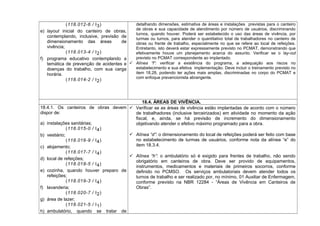 (118.012-6 / I3)
e) layout inicial do canteiro de obras,
contemplando, inclusive, previsão de
dimensionamento das áreas de
vivência;
(118.013-4 / I2)
f) programa educativo contemplando a
temática de prevenção de acidentes e
doenças do trabalho, com sua carga
horária.
(118.014-2 / I2)
detalhando dimensões, estimativa de áreas e instalações previstas para o canteiro
de obras e sua capacidade de atendimento por número de usuários, discriminando
turnos, quando houver. Poderá ser estabelecido o uso das áreas de vivência, por
turmas ou turnos, para atender o quantitativo total de trabalhadores no canteiro de
obras ou frente de trabalho, especialmente no que se refere ao local de refeições.
Entretanto, isto deverá estar expressamente previsto no PCMAT, demonstrando que
efetivamente houve um planejamento acerca do assunto. Verificar se o lay-out
previsto no PCMAT correspondente ao implantado.
 Alínea “f”: verificar a existência do programa, a adequação aos riscos no
estabelecimento e sua efetiva implementação. Deve incluir o treinamento previsto no
item 18.28, podendo ter ações mais amplas, discriminadas no corpo do PCMAT e
com enfoque prevencionista abrangente.
18.4. ÁREAS DE VIVÊNCIA.
18.4.1. Os canteiros de obras devem
dispor de:
a) instalações sanitárias;
(118.015-0 / I4)
b) vestiário;
(118.016-9 / I4)
c) alojamento;
(118.017-7 / I4)
d) local de refeições;
(118.018-5 / I4)
e) cozinha, quando houver preparo de
refeições;
(118.019-3 / I4)
f) lavanderia;
(118.020-7 / I2)
g) área de lazer;
(118.021-5 / I1)
h) ambulatório, quando se tratar de
 Verificar se as áreas de vivência estão implantadas de acordo com o número
de trabalhadores (inclusive terceirizados) em atividade no momento da ação
fiscal, e, ainda, se há previsão de incremento do dimensionamento
objetivando atender o efetivo máximo programado para a obra.
 Alínea “d”: o dimensionamento do local de refeições poderá ser feito com base
no estabelecimento de turmas de usuários, conforme nota da alínea “e” do
item 18.3.4.
 Alínea “h”: o ambulatório só é exigido para frentes de trabalho, não sendo
obrigatório em canteiros de obra. Deve ser provido de equipamentos,
instrumentos, medicamentos e materiais de primeiros socorros, conforme
definido no PCMSO. Os serviços ambulatoriais devem atender todos os
turnos de trabalho e ser realizado por, no mínimo, 01 Auxiliar de Enfermagem,
conforme previsto na NBR 12284 - “Áreas de Vivência em Canteiros de
Obras”.
 