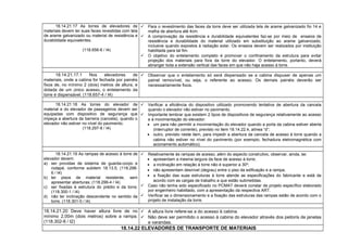 18.14.21.17 As torres de elevadores de
materiais devem ter suas faces revestidas com tela
de arame galvanizado ou material de resistência e
durabilidade equivalentes.
(118.656-6 / I4)
 Para o revestimento das faces da torre deve ser utilizada tela de arame galvanizado fio 14 e
malha de abertura até 4cm.
 A comprovação da resistência e durabilidade equivalentes faz-se por meio de ensaios de
resistência e durabilidade do material utilizado em substituição ao arame galvanizado,
inclusive quando expostos à radiação solar. Os ensaios devem ser realizados por instituição
habilitada para tal fim.
 O objetivo do entelamento completo é promover o confinamento da estrutura para evitar
projeção dos materiais para fora da torre do elevador. O entelamento, portanto, deverá
abranger toda a extensão vertical das faces em que não haja acesso à torre.
18.14.21.17.1 Nos elevadores de
materiais, onde a cabina for fechada por painéis
fixos de, no mínimo 2 (dois) metros de altura, e
dotada de um único acesso, o entelamento da
torre é dispensável. (118.657-4 / I4)
 Observar que o entelamento só será dispensado se a cabina dispuser de apenas um
painel removível, ou seja, o referente ao acesso. Os demais painéis deverão ser
necessariamente fixos.
18.14.21.18 As torres do elevador de
material e do elevador de passageiros devem ser
equipadas com dispositivo de segurança que
impeça a abertura da barreira (cancela), quando o
elevador não estiver no nível do pavimento.
(118.297-8 / I4)
 Verificar a eficiência do dispositivo utilizado promovendo tentativa de abertura da cancela
quando o elevador não estiver no pavimento.
 Importante lembrar que existem 2 tipos de dispositivos de segurança relativamente ao acesso
e à movimentação do elevador:
• um para não permitir a movimentação do elevador quando a porta da cabina estiver aberta
(interruptor de corrente), previsto no item 18.14.22.4, alínea “d”;
• outro, previsto neste item, para impedir a abertura da cancela de acesso à torre quando a
cabina não estiver no nível do pavimento (por exemplo, fechadura eletromagnética com
acionamento automático).
18.14.21.19 As rampas de acesso à torre de
elevador devem:
a) ser providas de sistema de guarda-corpo e
rodapé, conforme subitem 18.13.5; (118.298-
6 / I4)
b) ter pisos de material resistente, sem
apresentar aberturas; (118.299-4 / I4)
c) ser fixadas à estrutura do prédio e da torre;
(118.300-1 / I4)
d) não ter inclinação descendente no sentido da
torre. (118.301-0 / I4)
 Relativamente às rampas de acesso, além do aspecto construtivo, observar, ainda, se:
• apresentam a mesma largura da face de acesso à torre;
• a inclinação em relação à torre não é superior a 30º;
• não apresentam desnível (degrau) entre o piso da edificação e a rampa;
• a fixação das suas estruturas à torre atende as especificações do fabricante e está de
acordo com as cargas de trabalho a que estão submetidas.
 Caso não tenha sido especificado no PCMAT deverá constar de projeto específico elaborado
por engenheiro habilitado, com a apresentação da respectiva ART.
 Verificar se o dimensionamento e a fixação das estruturas das rampas estão de acordo com o
projeto de instalação da torre.
18.14.21.20 Deve haver altura livre de no
mínimo 2,00m (dois metros) sobre a rampa.
(118.302-8 / I2)
 A altura livre refere-se a do acesso à cabina.
 Não deve ser permitido o acesso à cabina do elevador através dos peitoris de janelas
e varandas.
18.14.22 ELEVADORES DE TRANSPORTE DE MATERIAIS
 
