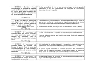 18.14.22.5 Quando houver
irregularidades no elevador de materiais
quanto ao funcionamento e manutenção
do mesmo, estas serão anotadas pelo
operador em livro próprio e comunicadas,
por escrito, ao responsável da obra.
(118.309-5 / I1)
 Verificar a existência do livro e seu conhecimento por parte do operador,
examinando o seu teor relativamente às condições do equipamento
observadas durante a inspeção.
18.14.22.6 O elevador deve contar
com dispositivo de tração na subida e
descida, de modo a impedir a descida da
cabina em queda livre (banguela).
(redação dada pela Portaria 20, de
17/04/98)
(118.642-6 / I4)
 Considerando que o equipamento é necessariamente elevado por tração, o
que se deve verificar é a existência de dispositivo que permita a descida
tracionada, ou seja, verificar se o equipamento é dotado de freio-motor.
 O cabo de aço utilizado para tração deve ter bitola mínima de 5/8” (16 mm).
18.14.22.7 Os elevadores de
materiais devem ser dotados de botão,
em cada pavimento, para acionar
lâmpada ou campainha junto ao
guincheiro, a fim de garantir comunicação
única.
(118.311-7 / I2)
 Verificar o funcionamento e a eficácia do sistema de comunicação adotado.
 Pode ser utilizado sistema tipo interfone ou similar desde que garanta a
comunicação única.
18.14.22.8 Os elevadores de
materiais devem ser providos, nas
laterais, de painéis fixos de contenção
com altura em torno de 1,00m (um metro)
e, nas demais faces, de portas ou painéis
removíveis.
(118.312-5 / I2)
 Com a utilização de painéis nessa altura é obrigatório o entelamento da torre,
que somente será dispensado na hipótese prevista no item 18.14.21.17.1.
 Os painéis e porta instalados no perímetro da cabina têm por finalidade
impedir que os materiais, ao serem transportados, possam se deslocar e
atingir peças da estrutura da torre, comprometendo sua estabilidade.
18.14.22.9 Os elevadores de
materiais devem ser dotados de cobertura
fixa, basculável ou removível.
 A cobertura só poderá ser removida ou basculada quando do transporte de
peças com altura superior à da cabina.
 