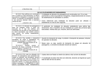 (118.313-3 / I2)
18.14.23 ELEVADORES DE PASSAGEIROS
18.14.23.1 Nos edifícios em construção
com 12 (doze) ou mais pavimentos, ou altura
equivalente é obrigatória a instalação de, pelo
menos, um elevador de passageiros, devendo
o seu percurso alcançar toda a extensão
vertical da obra.
(118.314-1 / I3)
 A instalação de elevador de passageiros em construções com 12 ou mais
pavimentos ou altura equivalente é obrigatória, independentemente do número
de trabalhadores em atividades no canteiro.
 Como referencial para instalação do elevador pode ser utilizado o
estabelecido na nota do item seguinte.
18.14.23.1.1 O elevador de passageiros
deve ser instalado, ainda, a partir da
execução da 7ª laje dos edifícios em
construção com 08 (oito) ou mais pavimentos,
ou altura equivalente, cujo canteiro possua,
pelo menos, 30 (trinta) trabalhadores.
(118.315-0 / I3)
 O parâmetro de instalação do elevador estabelecido para sétima laje,
obviamente, não é impeditivo de sua instalação já a partir das primeiras lajes
executadas, medida esta que, inclusive, deve ser estimulada.
18.14.23.2 Fica proibido o transporte
simultâneo de carga e passageiros no
elevador de passageiro. (118.643-4 / I4) )
(redação dada pela Portaria 20, de
17/04/98)
18.14.23.2.1 Quando ocorrer o
transporte de carga, o comando do elevador
deve ser externo. (118.644-2 / I4)
(redação dada pela Portaria 20, de
17/04/98)
 Quando do transporte de carga, é proibido o transporte de pessoas, inclusive,
do operador do elevador.
 Nesse caso, ou seja, quando do transporte de cargas em elevador de
passageiros, o comando do elevador deverá ser externo.
18.14.23.2.2 Em caso de utilização de
elevador de passageiros para transporte de
cargas ou materiais, não simultâneo, deverá
haver sinalização por meio de cartazes em
seu interior, onde conste de forma visível, os
seguintes dizeres, ou outros que traduzam a
mesma mensagem: "É PERMITIDO O USO
DESTE ELEVADOR PARA TRANSPORTE
 A placa deve ser fixada no interior da cabina e não na torre do elevador.
 A visualização da placa não deve ser obstruída, devendo ser legível por quem
está do lado de fora da cabina.
 