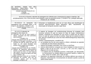 DE MATERIAL, DESDE QUE NÃO
REALIZADO SIMULTÂNEO COM O
TRANSPORTE DE PESSOAS."
(redação dada pela Portaria 20, de
17/04/98)
(118.645-0 / I2) )
18.14.23.2.3 Quando o elevador de passageiros for utilizado para o transporte de cargas e materiais, não
simultaneamente, e for o único da obra, será instalado a partir do pavimento térreo. (118.646-9 / I4) ) (redação dada pela
Portaria 20, de 17/04/98)
18.14.23.2.4 O transporte de
passageiros terá prioridade sobre o de
carga ou de materiais. (118.647-7 / I2)
(redação dada pela Portaria 20, de
17/04/98)
 Entrevistar os trabalhadores pode ser um meio eficaz para identificação do
eventual descumprimento desse dispositivo, além, naturalmente, da
observação do transporte durante a ação fiscal.
18.14.23.3 O elevador de
passageiros deve dispor de:
a) Interruptor nos fins de curso superior e
inferior, conjugado com freio automático
eletromecânico;
(118.648-5 / I4)
(redação dada pela Portaria 20, de 17/04/98).
b) Sistema de frenagem automática, a ser
acionado em caso de ruptura do cabo de
tração ou, em outras situações que
possam evitar a queda livre da cabina;
(118.649-3 / I4)
(redação dada pela Portaria 20, de 17/04/98)
c) Sistema de segurança eletromecânico
situado a 2,00m (dois metros) abaixo da
viga superior da torre, ou outro sistema
que impeça o choque da cabina com esta
viga; (118.650-7 / I4)
(redação dada pela Portaria 20, de 17/04/98)
d) Interruptor de corrente, para que se
movimente apenas com as portas
fechadas; (118.320-6 / I4)
 O sistema de frenagem por excêntricos/viga flutuante foi projetado para
funcionar somente no caso de ruptura do cabo de tração, mostrando-se,
portanto, inoperante em situações em que ocorre a queda livre da cabina,
como no caso de ruptura do eixo do tambor. Esse tipo de sistema de freio,
pois, deve ser substituído por outros de maior eficiência/segurança disponíveis
no mercado.
 Verificar, necessariamente, a existência de:
• as condições dos fins de curso superior e inferior, solicitando ao operador
a realização de teste desses dispositivos;
• sistema de frenagem automática tipo cunha ou centrífugo;
• sistema eletromecânico composto por chave instalada na base da torre e
ligada a cabo de aço de 3/16” ( 4,8 mm ) a 1/4” ( 6,4 mm ) fixado na
diagonal a 2m do topo da torre.
 O sistema tem por finalidade provocar a interrupção, por desconexão,
do fornecimento da energia elétrica ao guincho quando a cabina, ao
subir, entrar em contato com o cabo de aço;
• Dispositivo de segurança (interruptor de corrente elétrica) que acione os
bloqueios, interrompendo o funcionamento do elevador quando a porta da
cabina estiver aberta.
 