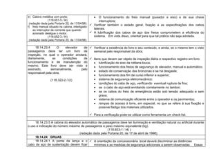 e) Cabina metálica com porta;
(118.651-5 / I4)
(redação dada pela Portaria 20, de 17/04/98)
f) freio manual situado na cabina, interligado
ao interruptor de corrente que quando
acionado desligue o motor.
(118.652-3 / I4)
(redação dada pela Portaria 20, de 17/04/98)
• O funcionamento do freio manual (puxador e eixo) e de sua chave
interruptora;
 Verificar também o estado geral, fixação e as especificações dos cabos
laterais.
 A lubrificação dos cabos de aço dos freios comprometem a eficiência do
sistema. Em vista disso, orientar para que tal prática não seja adotada.
18.14.23.4 O elevador de
passageiros deve ter um livro de
inspeção, no qual o operador anotará,
diariamente, as condições de
funcionamento e de manutenção do
mesmo. Este livro deve ser visto e
assinado, semanalmente, pelo
responsável pela obra.
(118.322-2 / I2)
 Verificar a existência do livro e seu conteúdo, e ainda, se o mesmo tem o visto
semanal pelo responsável da obra;
 Itens que devem ser objeto de inspeção diária e respectivo registro em livro:
• lubrificação do eixo da roldana louca;
• funcionamento dos freios de segurança do elevador, manual e automático;
• estado de conservação das bronzinas e se há desgaste;
• funcionamento dos fim de curso inferior e superior;
• sistema de segurança eletromecânico;
• condições do cabo de aço, verificando eventual ruptura de fios;
• se o cabo de aço está enrolando corretamente no tambor;
• se os cabos do freio de emergência estão sob tensão adequada e sem
graxa;
• sistema de comunicação eficiente entre o operador e os pavimentos;
• rampas de acesso à torre, em especial, no que se refere à sua fixação e
possível fadiga dos materiais utilizados.
 Para a verificação pode-se utilizar como ferramenta um check-list.
18.14.23.5 A cabina do elevador automático de passageiros deve ter iluminação e ventilação natural ou artificial durante
o uso e indicação do número máximo de passageiros e peso máximo equivalente (kg).
(118.653-1 / I4) )
(redação dada pela Portaria 20, de 17 de abril de 1998).
18.14.24 GRUAS
18.14.24.1 A ponta da lança e o
cabo de aço de sustentação devem ficar
 A orientação da concessionária local deverá discriminar as distâncias
mínimas e as medidas de segurança adicionais a serem observadas . Essas
 