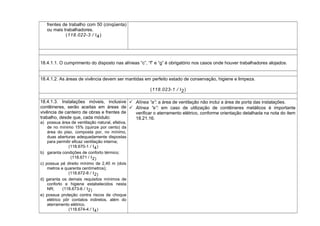 frentes de trabalho com 50 (cinqüenta)
ou mais trabalhadores.
(118.022-3 / I4)
18.4.1.1. O cumprimento do disposto nas alíneas “c”, “f” e “g” é obrigatório nos casos onde houver trabalhadores alojados.
18.4.1.2. As áreas de vivência devem ser mantidas em perfeito estado de conservação, higiene e limpeza.
(118.023-1 / I2)
18.4.1.3. Instalações móveis, inclusive
contêineres, serão aceitas em áreas de
vivência de canteiro de obras e frentes de
trabalho, desde que, cada módulo:
a) possua área de ventilação natural, efetiva,
de no mínimo 15% (quinze por cento) da
área do piso, composta por, no mínimo,
duas aberturas adequadamente dispostas
para permitir eficaz ventilação interna;
(118.670-1 / I4)
b) garanta condições de conforto térmico;
(118.671 / I2)
c) possua pé direito mínimo de 2,40 m (dois
metros e quarenta centímetros);
(118.672-8 / I2)
d) garanta os demais requisitos mínimos de
conforto e higiene estabelecidos nesta
NR; (118.673-6 / I2)
e) possua proteção contra riscos de choque
elétrico pôr contatos indiretos, além do
aterramento elétrico.
(118.674-4 / I4)
 Alínea “a”: a área de ventilação não inclui a área de porta das instalações.
 Alínea “e”: em caso de utilização de contêineres metálicos é importante
verificar o aterramento elétrico, conforme orientação detalhada na nota do item
18.21.16.
 