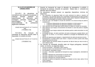 18.14.25 ELEVADORES DE
CREMALHEIRA
18.14.25.1 Os elevadores de
cremalheira para transporte de pessoas e
materiais deverão obedecer as
especificações do fabricante para
montagem, operação, manutenção e
desmontagem, e estar sob
responsabilidade de profissional
legalmente habilitado.
(redação dada pela Portaria 20, de 17 de abril de
1998)
(118.654-0 / I4)
18.14.25.2 Os manuais de
orientação do fabricante deverão estar à
disposição, no canteiro de obra.
(redação dada pela Portaria 20, de 17 de abril de
1998)
(118.655-8 / I4)
 Quando do transporte de carga no elevador de passageiros é proibido o
transporte de pessoas, inclusive, do operador. Nesse caso, o comando do
elevador deve ser externo.
 Os elevadores deverão possuir os seguintes dispositivos mínimos de
segurança:
• freio automático de segurança fixado em ponto estrutural da cabina e atuando na
cremalheira, a ser acionado sempre que a velocidade de deslocamento da cabina exceder
ao percentual definido pelo fabricante, devendo, ainda, possuir dispositivo interligado que
interrompa a alimentação de comando e força do elevador;
• de fim de curso, com atuação no circuito de comando e no circuito de força do painel e
constituído de:
 2 sistemas independentes de segurança instalados no limite superior e,
 2 sistemas independentes de segurança instalados no limite inferior;
• último elemento da torre cego (para manter sempre os roletes em contato com as guias);
• eletro-eletrônico que impeça o funcionamento do elevador no caso das portas ou alçapão
serem abertos;
• eletro-eletrônico que impeça a abertura das cancelas quando a cabine não estiver no nível
do pavimento;
• de proteção da base: em todo o perímetro, de modo a enclausurar a parada inferior, com
barreira de, no mínimo, 1,2 m de altura, impedindo a circulação de trabalhadores sob a
cabina;
• ganchos de segurança que impeçam o desprendimento da cabina da estrutura da torre;
• amortecedores na parada inferior para reduzir o impacto da cabina quando esta atingir
velocidade acima da nominal;
• sistema elétrico de comando dotado de supervisor de falta de fase por meio de relé ou
outro sistema similar.
 Os manuais de orientação deverão estar em língua portuguesa, devendo
conter, no mínimo, os seguintes dados:
• da torre do elevador – dimensões e altura máxima;
• da base de apoio e dos atirantamentos a serem utilizados;
• da cremalheira –dimensões e torque;
• da cabine – dimensões, capacidade de transporte da carga e passageiros, velocidade de
operação;
• descrição e definição dos componentes do conjunto motriz;
• descrição e definição do freio automático de segurança;
• descrição e definição dos comandos elétricos;
• descrição do sistema de dispositivo de segurança instalado na torre, base, cabine, fim de
curso e acessos;
• aterramento elétrico.
 