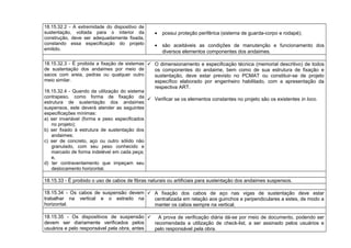 18.15.32.2 - A extremidade do dispositivo de
sustentação, voltada para o interior da
construção, deve ser adequadamente fixada,
constando essa especificação do projeto
emitido.
• possui proteção periférica (sistema de guarda-corpo e rodapé);
• são aceitáveis as condições de manutenção e funcionamento dos
diversos elementos componentes dos andaimes.
18.15.32.3 - É proibida a fixação de sistemas
de sustentação dos andaimes por meio de
sacos com areia, pedras ou qualquer outro
meio similar.
18.15.32.4 - Quando da utilização do sistema
contrapeso, como forma de fixação da
estrutura de sustentação dos andaimes
suspensos, este deverá atender as seguintes
especificações mínimas:
a) ser invariável (forma e peso especificados
no projeto);
b) ser fixado à estrutura de sustentação dos
andaimes;
c) ser de concreto, aço ou outro sólido não
granulado, com seu peso conhecido e
marcado de forma indelével em cada peça;
e,
d) ter contraventamento que impeçam seu
deslocamento horizontal.
 O dimensionamento e especificação técnica (memorial descritivo) de todos
os componentes do andaime, bem como de sua estrutura de fixação e
sustentação, deve estar previsto no PCMAT ou constituir-se de projeto
específico elaborado por engenheiro habilitado, com a apresentação da
respectiva ART.
 Verificar se os elementos constantes no projeto são os existentes in loco.
18.15.33 - É proibido o uso de cabos de fibras naturais ou artificiais para sustentação dos andaimes suspensos.
18.15.34 - Os cabos de suspensão devem
trabalhar na vertical e o estrado na
horizontal.
 A fixação dos cabos de aço nas vigas de sustentação deve estar
centralizada em relação aos guinchos e perpendiculares a estes, de modo a
manter os cabos sempre na vertical.
18.15.35 - Os dispositivos de suspensão
devem ser diariamente verificados pelos
usuários e pelo responsável pela obra, antes
 A prova de verificação diária dá-se por meio de documento, podendo ser
recomendada a utilização de check-list, a ser assinado pelos usuários e
pelo responsável pela obra.
 