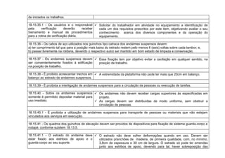 de iniciados os trabalhos.
18.15.35.1 - Os usuários e o responsável
pela verificação deverão receber
treinamento e manual de procedimentos
para a rotina de verificação diária.
 Solicitar do trabalhador em atividade no equipamento a identificação de
cada um dos requisitos prescritos por este item, objetivando avaliar o seu
conhecimento acerca dos diversos componentes e da operação do
equipamento.
18.15.36 - Os cabos de aço utilizados nos guinchos tipo catraca dos andaimes suspensos devem:
a) ter comprimento tal que para a posição mais baixa do estrado restem pelo menos 6 (seis) voltas sobre cada tambor; e,
b) passar livremente na roldana, devendo o respectivo sulco ser mantido em bom estado de limpeza e conservação.
18.15.37 - Os andaimes suspensos devem
ser convenientemente fixados à edificação
na posição de trabalho.
 Essa fixação tem por objetivo evitar a oscilação em qualquer sentido, na
posição de trabalho.
18.15.38 - É proibido acrescentar trechos em
balanço ao estrado de andaimes suspensos.
 A extremidade da plataforma não pode ter mais que 20cm em balanço.
18.15.39 - É proibida a interligação de andaimes suspensos para a circulação de pessoas ou execução de tarefas.
18.15.40 - Sobre os andaimes suspensos
somente é permitido depositar material para
uso imediato.
 Os andaimes não devem receber cargas superiores às especificadas em
projeto.
 As cargas devem ser distribuídas de modo uniforme, sem obstruir a
circulação de pessoas.
18.15.40.1 - É proibida a utilização de andaimes suspensos para transporte de pessoas ou materiais que não estejam
vinculados aos serviços em execução.
18.15.41 - Os quadros dos guinchos de elevação devem ser providos de dispositivos para fixação de sistema guarda-corpo e
rodapé, conforme subitem 18.13.5.
18.15.41.1 - O estrado do andaime deve
estar fixado aos estribos de apoio e o
guarda-corpo ao seu suporte.
 O estrado não deve sofrer deformações quando em uso. Devem ser
utilizados pranchões de madeira, de primeira qualidade, com, no mínimo,
3,8cm de espessura e 30 cm de largura. O estrado só pode ter emendas
junto aos estribos de apoio, devendo para tal, haver sobreposição das
 