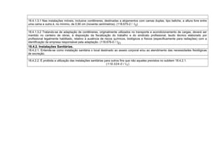 18.4.1.3.1 Nas instalações móveis, inclusive contêineres, destinadas a alojamentos com camas duplas, tipo beliche, a altura livre entre
uma cama e outra é, no mínimo, de 0,90 cm (noventa centímetros). (118.675-2 / I3)
18.4.1.3.2 Tratando-se de adaptação de contêineres, originalmente utilizados no transporte e acondicionamento de cargas, deverá ser
mantido no canteiro de obras, à disposição da fiscalização do trabalho e do sindicato profissional, laudo técnico elaborado por
profissional legalmente habilitado, relativo à ausência de riscos químicos, biológicos e físicos (especificamente para radiações) com a
identificação da empresa responsável pela adaptação. (118.676-0 / I2)
18.4.2. Instalações Sanitárias.
18.4.2.1. Entende-se como instalação sanitária o local destinado ao asseio corporal e/ou ao atendimento das necessidades fisiológicas
de excreção.
18.4.2.2. É proibida a utilização das instalações sanitárias para outros fins que não aqueles previstos no subitem 18.4.2.1.
(118.024-0 / I1)
 
