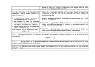 tábuas de 20cm, no mínimo. O travamento das tábuas deve ser feito
através da fixação de sarrafos de madeira.
18.15.42 - Os guinchos de elevação para
acionamento manual devem observar os
seguintes requisitos:
a) ter dispositivo que impeça o retrocesso do
tambor para a catraca;(118.378-8 / I4)
b) ser acionado por meio de alavancas,
manivelas ou automaticamente, na subida
e na descida do andaime;(118.379-6 / I4)
c) possuir segunda trava de segurança para
catraca; e,(118.380-0 / I4)
d) ser dotado da capa de proteção da catraca.
(118.381-8 / I4)
 Alínea “a”: o dispositivo consiste em uma trava fixada no quadro do
equipamento e que atua em uma das catracas do guincho, evitando o
retrocesso do tambor.
 Alínea “b”: as alavancas deverão, obrigatoriamente, estar voltadas para a parte
de dentro da plataforma.
 Alínea “c”: a segunda trava, fixada na alavanca de acionamento, atua na
catraca oposta à citada na alínea “a”, evitando o retrocesso do tambor em
caso de problemas com a outra trava.
 Alínea “d”: a capa de proteção é usada para evitar acúmulo de detritos nas
partes mecânicas do equipamento e prejudicar seu funcionamento.
18.15.43 - A largura mínima útil da plataforma de trabalho dos andaimes suspensos será de 0,65 m (sessenta e cinco
centímetros).
(118.382-6 / I4)
18.15.43.1 - A largura máxima útil da plataforma de trabalho dos andaimes suspensos, Quando utilizado um guincho em cada
armação, será de 0,90m (noventa centímetros).
18.15.43.2 - A plataforma de trabalho deve resistir em qualquer ponto, a uma carga pontual de 200 Kgf (duzentos
quilogramas-força).
 