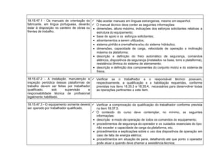 18.15.47.1 - Os manuais de orientação do
fabricante, em língua portuguesa, deverão
estar à disposição no canteiro de obras ou
frentes de trabalho.
 Não aceitar manuais em línguas estrangeiras, mesmo em espanhol.
 O manual técnico deve conter as seguintes informações:
• dimensões, altura máxima, indicações dos esforços solicitantes relativas a
estrutura do equipamento;
• base de apoio e os esforços solicitantes;
• atirantamentos a serem utilizados;
• sistema pinhão e cremalheira e/ou do sistema hidráulico;
• dimensões, capacidade de carga, velocidade de operação e inclinação
máxima da plataforma;
• descrição e definição do freio automático de segurança, comandos
elétricos, dispositivos de segurança (instalados na base, torre e plataforma),
resistência ôhmica do sistema de aterramento;
• descrição e definição dos componentes do conjunto motriz e do sistema de
freios.
18.15.47.2 - A instalação, manutenção e
inspeção periódica dessas plataformas de
trabalho devem ser feitas por trabalhador
qualificado, sob supervisão e
responsabilidade técnica de profissional
legalmente habilitado.
 Verificar se o trabalhador e o responsável técnico possuem,
respectivamente, a qualificação e a habilitação requeridas, conforme
previstas nos itens 18.35.5 e 18.35.4, necessárias para desenvolver todas
as operações pertinentes a este item.
18.15.47.3 - O equipamento somente deverá
ser operado por trabalhador qualificado.
 Verificar a comprovação da qualificação do trabalhador conforme prevista
no item 18.37.5.
 O conteúdo do curso deve contemplar, no mínimo, as seguintes
informações:
• descrição e modo de operação de todos os comandos do equipamento;
• procedimentos de segurança do operador e os cuidados essenciais do tipo:
não exceder a capacidade de carga da plataforma, etc;
• procedimentos e explicações sobre o uso dos dispositivos de operação em
caso de falta de energia elétrica;
• procedimentos em situação de pane, detalhando até que ponto o operador
pode atuar e quando deve chamar a assistência técnica;
 