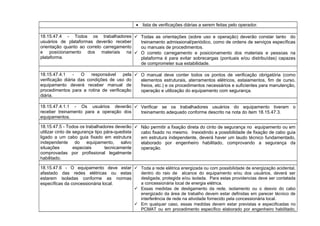 • lista de verificações diárias a serem feitas pelo operador.
18.15.47.4 - Todos os trabalhadores
usuários de plataformas deverão receber
orientação quanto ao correto carregamento
e posicionamento dos materiais na
plataforma.
 Todas as orientações (sobre uso e operação) deverão constar tanto do
treinamento admissional/periódico, como de ordens de serviços específicas
ou manuais de procedimentos.
 O correto carregamento e posicionamento dos materiais e pessoas na
plataforma é para evitar sobrecargas (pontuais e/ou distribuídas) capazes
de comprometer sua estabilidade.
18.15.47.4.1 - O responsável pela
verificação diária das condições de uso do
equipamento deverá receber manual de
procedimentos para a rotina de verificação
diária.
 O manual deve conter todos os pontos de verificação obrigatória (como
elementos estruturais, aterramentos elétricos, estaiamentos, fim de curso,
freios, etc.) e os procedimentos necessários e suficientes para manutenção,
operação e utilização do equipamento com segurança.
18.15.47.4.1.1 - Os usuários deverão
receber treinamento para a operação dos
equipamentos.
 Verificar se os trabalhadores usuários do equipamento tiveram o
treinamento adequado conforme descrito na nota do item 18.15.47.3.
18.15.47.5 - Todos os trabalhadores deverão
utilizar cinto de segurança tipo pára-quedista
ligado a um cabo guia fixado em estrutura
independente do equipamento, salvo
situações especiais tecnicamente
comprovadas por profissional legalmente
habilitado.
 Não permitir a fixação direta do cinto de segurança no equipamento ou em
cabo fixado no mesmo. Inexistindo a possibilidade de fixação de cabo guia
em estrutura independente, deverá haver um laudo técnico fundamentado,
elaborado por engenheiro habilitado, comprovando a segurança da
operação.
18.15.47.6 - O equipamento deve estar
afastado das redes elétricas ou estas
estarem isoladas conforme as normas
específicas da concessionária local.
 Toda a rede elétrica energizada ou com possibilidade de energização acidental,
dentro do raio de alcance do equipamento e/ou dos usuários, deverá ser
desligada, protegida e/ou isolada. Para estas providencias deve ser contatada
a concessionária local de energia elétrica.
 Essas medidas de desligamento da rede, isolamento ou o desvio do cabo
energizado da área de trabalho devem estar definidas em parecer técnico de
interferência de rede na atividade fornecido pela concessionária local.
 Em qualquer caso, essas medidas devem estar previstas e especificadas no
PCMAT ou em procedimento específico elaborado por engenheiro habilitado,
 