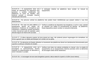 18.15.47.14 - O equipamento deve ser
dotado de dispositivos de segurança que
garantam o perfeito nivelamento da
plataforma no ponto de trabalho, não
podendo exceder a inclinação máxima
indicada pelo fabricante.
 A inclinação máxima da plataforma deve constar no manual do
equipamento
18.15.47.15 - No percurso vertical da plataforma não poderá haver interferências que possam obstruir o seu livre
deslocamento.
18.15.47.16 - Em caso de pane elétrica o
equipamento deverá ser dotado de
dispositivos mecânicos de emergência que
mantenham a plataforma parada permitindo
o alívio manual por parte do operador, para
descida segura da mesma até sua base.
 Verificar a existência do dispositivo de emergência, e se for o caso, solicitar
ao operador que realize os procedimentos de descida da plataforma.
Esses dispositivos devem constar no manual do fabricante.
18.15.47.17 - O último elemento superior da torre deverá ser cego, não podendo possuir engrenagens de cremalheira, de
forma a garantir que os roletes permaneçam em contato com as guias.
18.15.47.18 - Os elementos de fixação utilizados no travamento das plataformas devem ser devidamente dimensionados para
suportar os esforços indicados em projeto.
18.15.47.19 - O espaçamento entre as
ancoragens ou entroncamentos, deverá
obedecer às especificações do fabricante e
serem indicadas no projeto.
 Verificar (com base nos valores constantes no manual e/ou no projeto do
equipamento) se os espaçamentos máximos previstos entre os elementos
de ancoragem estão sendo obedecidos.
18.15.47.19.1 - A ancoragem da torre será obrigatória quando a altura desta for superior a 9,00m (nove metros).
 