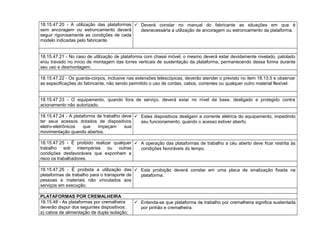18.15.47.20 - A utilização das plataformas
sem ancoragem ou estroncamento deverá
seguir rigorosamente as condições de cada
modelo indicadas pelo fabricante.
 Deverá constar no manual do fabricante as situações em que é
desnecessária a utilização de ancoragem ou estroncamento da plataforma.
18.15.47.21 - No caso de utilização de plataforma com chassi móvel, o mesmo deverá estar devidamente nivelado, patolado
e/ou travado no início de montagem das torres verticais de sustentação da plataforma, permanecendo dessa forma durante
seu uso e desmontagem.
18.15.47.22 - Os guarda-corpos, inclusive nas extensões telescópicas, deverão atender o previsto no item 18.13.5 e observar
as especificações do fabricante, não sendo permitido o uso de cordas, cabos, correntes ou qualquer outro material flexível.
18.15.47.23 - O equipamento, quando fora de serviço, deverá estar no nível da base, desligado e protegido contra
acionamento não autorizado.
18.15.47.24 - A plataforma de trabalho deve
ter seus acessos dotados de dispositivos
eletro-eletrônicos que impeçam sua
movimentação quando abertos.
 Estes dispositivos desligam a corrente elétrica do equipamento, impedindo
seu funcionamento, quando o acesso estiver aberto.
18.15.47.25 - É proibido realizar qualquer
trabalho sob intempéries ou outras
condições desfavoráveis que exponham a
risco os trabalhadores.
 A operação das plataformas de trabalho a céu aberto deve ficar restrita às
condições favoráveis do tempo.
18.15.47.26 - É proibida a utilização das
plataformas de trabalho para o transporte de
pessoas e materiais não vinculados aos
serviços em execução.
 Esta proibição deverá constar em uma placa de sinalização fixada na
plataforma.
PLATAFORMAS POR CREMALHEIRA
18.15.48 - As plataformas por cremalheira
deverão dispor dos seguintes dispositivos:
a) cabos de alimentação de dupla isolação;
 Entenda-se que plataforma de trabalho por cremalheira significa sustentada
por pinhão e cremalheira.
 