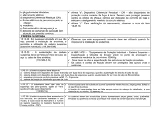 b) plugs/tomadas blindadas;
c) aterramento elétrico;
d) dispositivo Diferencial Residual (DR);
e) limites elétricos de percurso superior e
inferior;
f) motofreio;
g) freio automático de segurança; e,
h) botoeira de comando de operação com
atuação por pressão contínua.
 Alínea “d”: Dispositivo Diferencial Residual – DR – são dispositivos de
proteção contra corrente de fuga à terra. Servem para proteger pessoas
contra os efeitos do choque elétrico por detecção da corrente de fuga e
efetuam o desligamento imediato do circuito elétrico.
 Alínea “c”: Para verificação do aterramento, observar a nota do item
18.21.16.
CADEIRA SUSPENSA
18.15.49 - Em quaisquer atividade em que não
seja possível a instalação de andaimes, é
permitida a utilização de cadeira suspensa
(balancim individual). (118.388-5/I4)
 Observar que este equipamento somente deve ser utilizado quando for
impossível a instalação de andaimes.
18.15.50 - A sustentação da cadeira
suspensa deve ser feita por meio de cabo de
aço ou cabo de fibra sintética.
(118.389-3 /I4)
 A NBR 14751 - “Equipamento de Proteção Individual – Cadeira Suspensa –
Especificação e Métodos de Ensaio” prevê no ponto de ancoragem a
resistência mecânica de, no mínimo, 1500 Kg.
 Deve haver na obra a especificação das estruturas de fixação da cadeira.
 Os cabos e cordas de fixação devem ser protegidos das quinas vivas e
saliências.
18.15.51 - A cadeira suspensa deve dispor de:
a) sistema dotado com dispositivo de subida e descida com dupla trava de segurança, quando a sustentação for através de cabo de aço;
b) sistema dotado com dispositivo de descida com dupla trava de segurança, quando a sustentação for por meio de cabo de fibra sintética;
c) requisitos mínimos de conforto previstos na NR 17 – Ergonomia;
d) sistema de fixação do trabalhador por meio de cinto.
18.15.52 - O trabalhador deve usar cinto de
segurança tipo pára-quedista, ligado ao trava-
quedas em cabo-guia independente.
(118.393-1/I4)
 O trava-queda deve ser substituído quando apresentar rebites frouxos, peças gastas, tortas ou
de aparência duvidosa.
 A fixação do trava-quedas deve ser feita sempre acima da cabeça do trabalhador, a uma
distância de, no mínimo, 70 (setenta) cm.
18.15.53 - A cadeira suspensa deve apresentar na
sua estrutura, em caracteres indeléveis e bem
visíveis, a razão social do fabricante e o número
de registro respectivo no Cadastro Nacional de
Pessoa Jurídica - CNPJ.
 As cadeiras devem ser substituídas quando apresentarem peças gastas, tortas, quebradas,
trincadas ou aparência duvidosa que indique mal estado de conservação e/ou manutenção.
 