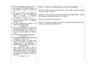 18.4.2.3. As instalações sanitárias devem:
a) ser mantidas em perfeito estado de
conservação e higiene; (118.025-8 /
I2)
b) ter portas de acesso que impeçam o
devassamento e ser construídas de
modo a manter o resguardo
conveniente; (118.026-6 / I1)
c) ter paredes de material resistente e
lavável, podendo ser de madeira;
(118.027-4 / I1)
d) ter pisos impermeáveis, laváveis e de
acabamento antiderrapante;
(118.028-2 / I1)
e) não se ligar diretamente com os locais
destinados às refeições; (118.029-0 / I1)
f) ser independente para homens e
mulheres, quando necessário; (118.030-
4 / I1)
g) ter ventilação e iluminação adequadas;
(118.031-2 / I1)
h) ter instalações elétricas adequadamente
protegidas; (118.032-0 / I4)
i) ter pé-direito mínimo de 2,50m (dois
metros e cinqüenta centímetros), ou
respeitando-se o que determina o
Código de Obras do Município da obra;
(118.033-9 / I1)
j) estar situadas em locais de fácil e
seguro acesso, não sendo permitido um
deslocamento superior a 150 (cento e
cinqüenta) metros do posto de trabalho
aos gabinetes sanitários, mictórios e
lavatórios.
(118.034-7 / I1)
 Alínea “a”: verificar as condições gerais do conjunto das instalações.
 Alínea “b”: a altura mínima da porta deverá ser de 1,80m, conforme previsto
no item 18.4.2.6.1, alínea “c”.
 Alínea “g”: o nível mínimo de iluminamento previsto na NBR 12284 - “Áreas
de Vivência em Canteiros de Obras” é de 150 lux.
 Alínea “h”: vide nota do item 18.21.16.
 Alínea “i”: em caso de o código de obras do município prever pé-direito menor,
prevalece o estabelecido nesta alínea.
 