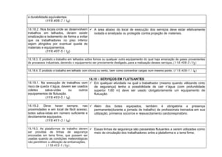 e durabilidade equivalentes.
(118.406-7 / I4)
18.18.2. Nos locais onde se desenvolvem
trabalhos em telhados, devem existir
sinalização e isolamento de forma a evitar
que os trabalhadores no piso inferior
sejam atingidos por eventual queda de
materiais e equipamentos.
(118.407-5 / I2)
 A área abaixo do local de execução dos serviços deve estar efetivamente
isolada e sinalizada ou protegida contra projeção de materiais.
18.18.3. É proibido o trabalho em telhados sobre fornos ou qualquer outro equipamento do qual haja emanação de gases provenientes
de processos industriais, devendo o equipamento ser previamente desligado, para a realização desses serviços. (118.408-3 / I2)
18.18.4. É proibido o trabalho em telhado com chuva ou vento, bem como concentrar cargas num mesmo ponto. (118.409-1 / I4)
18.19 – SERVIÇOS EM FLUTUANTES
18.19.1. Na execução de trabalhos com
risco de queda n’água, devem ser usados
coletes salva-vidas ou outros
equipamentos de flutuação.
(118.410-5 / I4)
 Em qualquer atividade na qual o trabalhador (mesmo quando utilizando cinto
de segurança) tenha a possibilidade de cair n’água (com profundidade
superior 1,60 m) deve ser usado obrigatoriamente um equipamento de
flutuação.
18.19.2. Deve haver sempre, nas
proximidades e em local de fácil acesso,
botes salva-vidas em número suficiente e
devidamente equipados.
(118.411-3 / I4)
 Além dos botes equipados, também é obrigatória a presença
permanente(durante a jornada de trabalho) de profissionais treinados em sua
utilização, primeiros socorros e ressuscitamento cardiorespiratório.
18.19.3. As plataformas de trabalho devem
ser providas de linhas de segurança
ancoradas em terra firme, que possam ser
usadas quando as condições meteorológicas
não permitirem a utilização de embarcações.
(118.412-1 / I2)
 Essas linhas de segurança são passarelas flutuantes a serem utilizadas como
meio de circulação dos trabalhadores entre a plataforma e a terra firme.
 