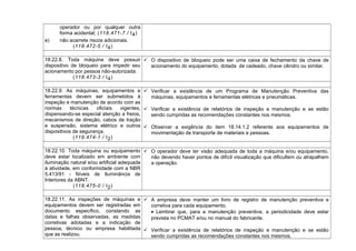 operador ou por qualquer outra
forma acidental; (118.471-7 / I4)
e) não acarrete riscos adicionais.
(118.472-5 / I4)
18.22.8. Toda máquina deve possuir
dispositivo de bloqueio para impedir seu
acionamento por pessoa não-autorizada.
(118.473-3 / I4)
 O dispositivo de bloqueio pode ser uma caixa de fechamento da chave de
acionamento do equipamento, dotada de cadeado, chave cilindro ou similar.
18.22.9. As máquinas, equipamentos e
ferramentas devem ser submetidos à
inspeção e manutenção de acordo com as
normas técnicas oficiais vigentes,
dispensando-se especial atenção a freios,
mecanismos de direção, cabos de tração
e suspensão, sistema elétrico e outros
dispositivos de segurança.
(118.474-1 / I2)
 Verificar a existência de um Programa de Manutenção Preventiva das
máquinas, equipamentos e ferramentas elétricas e pneumáticas.
 Verificar a existência de relatórios de inspeção e manutenção e se estão
sendo cumpridas as recomendações constantes nos mesmos.
 Observar a exigência do item 18.14.1.2 referente aos equipamentos de
movimentação de transporte de materiais e pessoas.
18.22.10. Toda máquina ou equipamento
deve estar localizado em ambiente com
iluminação natural e/ou artificial adequada
à atividade, em conformidade com a NBR
5.413/91 - Níveis de Iluminância de
Interiores da ABNT.
(118.475-0 / I2)
 O operador deve ter visão adequada de toda a máquina e/ou equipamento,
não devendo haver pontos de difícil visualização que dificultem ou atrapalhem
a operação.
18.22.11. As inspeções de máquinas e
equipamentos devem ser registradas em
documento específico, constando as
datas e falhas observadas, as medidas
corretivas adotadas e a indicação de
pessoa, técnico ou empresa habilitada
que as realizou.
 A empresa deve manter um livro de registro de manutenção preventiva e
corretiva para cada equipamento.
• Lembrar que, para a manutenção preventiva, a periodicidade deve estar
prevista no PCMAT e/ou no manual do fabricante.
 Verificar a existência de relatórios de inspeção e manutenção e se estão
sendo cumpridas as recomendações constantes nos mesmos.
 