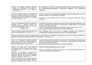 h)devem ser tomadas precauções especiais
quando da movimentação de máquinas e
equipamentos próximos a redes elétricas.
(118.484-9 / I4)
de interferência de rede na atividade fornecido pela concessionária local ou
em planejamento/procedimento específicos elaborado por profissional
habilitado.
18.22.13. As ferramentas devem ser apropriadas ao
uso a que se destinam, proibindo-se o emprego das
defeituosas, danificadas ou improvisadas, devendo
ser substituídas pelo empregador ou responsável
pela obra. (118.485-7 / I2)
 Verificar se a ferramenta é adequada para a operação e se não foi adulterada pelo usuário ou
apresenta desgaste que comprometa a sua utilização
 A improvisação de ferramentas, além de danificar o equipamento, geralmente provoca
acidentes.
18.22.14. Os trabalhadores devem ser treinados e
instruídos para a utilização segura das
ferramentas, especialmente os que irão manusear
as ferramentas de fixação a pólvora.
(118.486-5 / I4)
 A utilização de ferramentas a explosão só deve ser feita por trabalhadores qualificados para
esse fim. O trabalhador deve conhecer o funcionamento, a utilização segura e a manutenção
do equipamento e seus acessórios.
 Verificar a comprovação da qualificação do trabalhador conforme prevista no item 18.37.5.
 Deve ser utilizado crachá com nome visível e a função do trabalhador.
18.22.15. É proibido o porte de ferramentas manuais em
bolsos ou locais inapropriados. (118.487-3 / I1)
 Cada trabalhador deve ter uma caixa ou depósito apropriado para colocação e
armazenamento de ferramentas manuais ou, ainda, o cinto porta-ferramentas.
18.22.16. As ferramentas manuais que possuam gume ou ponta devem ser protegidas com bainha de couro ou outro material de resistência e
durabilidade equivalentes, quando não estiverem sendo utilizadas. (118.488-1 / I1)
18.22.17. As ferramentas pneumáticas portáteis
devem possuir dispositivo de partida instalado de
modo a reduzir ao mínimo a possibilidade de
funcionamento acidental.(118.489-0 / I4)
 A utilização de ferramentas pneumáticas só pode ser feita por trabalhadores qualificados para
esse fim. O profissional deve conhecer o funcionamento, a utilização segura e a manutenção
do equipamento e de seus acessórios.
 Deve ser utilizado crachá com nome visível e a função do trabalhador.
18.22.17.1. A válvula de ar deve fechar-se
automaticamente, quando cessar a pressão da mão
do operador sobre os dispositivos de partida.
(118.490-3 / I1)
18.22.17.2. As mangueiras e conexões de
alimentação das ferramentas pneumáticas devem
resistir às pressões de serviço, permanecendo
firmemente presas aos tubos de saída e afastadas
das vias de circulação. (118.491-1 / I3)
18.22.17.3. O suprimento de ar para as mangueiras
deve ser desligado, e aliviada a pressão, quando a
ferramenta pneumática não estiver em uso.
 Checar a realização da operação durante a inspeção.
 Verificar as condições das mangueiras e conexões e se as mesmas não estão obstruindo a
circulação de trabalhadores e equipamentos.
 