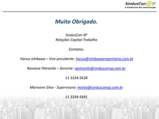 Muito Obrigado.
SindusCon-SP
Relações Capital-Trabalho
Contatos:
Haruo Ishikawa – Vice-presidente: haruo@ishikawaengenharia.com.br
Roseane Petronilo – Gerente: rpetronilo@sindusconsp.com.br
11 3334-5638
Marivone Silva - Supervisora: msilva@sindusconsp.com.br
11 3334-5691
 