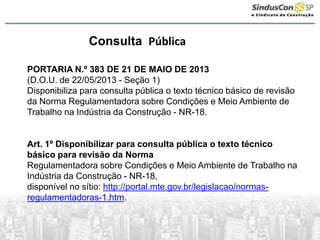 Consulta Pública
PORTARIA N.º 383 DE 21 DE MAIO DE 2013
(D.O.U. de 22/05/2013 - Seção 1)
Disponibiliza para consulta pública o texto técnico básico de revisão
da Norma Regulamentadora sobre Condições e Meio Ambiente de
Trabalho na Indústria da Construção - NR-18.
Art. 1º Disponibilizar para consulta pública o texto técnico
básico para revisão da Norma
Regulamentadora sobre Condições e Meio Ambiente de Trabalho na
Indústria da Construção - NR-18,
disponível no sítio: http://portal.mte.gov.br/legislacao/normas-
regulamentadoras-1.htm.
 