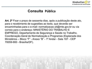 Consulta Pública
Art. 2º Fixar o prazo de sessenta dias, após a publicação deste ato,
para o recebimento de sugestões ao texto, que deverão ser
encaminhadas para o e-mail: normatizacao.sit@mte.gov.br ou via
correio para o endereço: MINISTÉRIO DO TRABALHO E
EMPREGO, Departamento de Segurança e Saúde no Trabalho,
Coordenação-Geral de Normatização e Programas (Esplanada dos
Ministérios – Bloco “F” - Anexo “B” - 1º Andar - Sala 107 - CEP
70059-900 - Brasília/DF).
 