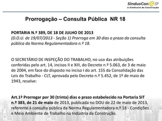 Prorrogação – Consulta Pública NR 18
PORTARIA N.º 389, DE 18 DE JULHO DE 2013
(D.O.U. de 19/07/2013 - Seção 1) Prorroga em 30 dias o prazo da consulta
pública da Norma Regulamentadora n.º 18.
O SECRETÁRIO DE INSPEÇÃO DO TRABALHO, no uso das atribuições
conferidas pelo art. 14, incisos II e XIII, do Decreto n.º 5.063, de 3 de maio
de 2004, em face do disposto no inciso I do art. 155 da Consolidação das
Leis do Trabalho - CLT, aprovada pelo Decreto n.º 5.452, de 1º de maio de
1943, resolve:
Art.1º Prorrogar por 30 (trinta) dias o prazo estabelecido na Portaria SIT
n.º 383, de 21 de maio de 2013, publicada no DOU de 22 de maio de 2013,
referente à consulta pública da Norma Regulamentadora n.º 18 - Condições
e Meio Ambiente de Trabalho na Indústria da Construção.
 