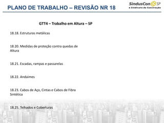 GTT4 – Trabalho em Altura – SP
18.18. Estruturas metálicas
18.20. Medidas de proteção contra quedas de
Altura
18.21. Escadas, rampas e passarelas
18.22. Andaimes
18.23. Cabos de Aço, Cintas e Cabos de Fibra
Sintética
18.25. Telhados e Coberturas
PLANO DE TRABALHO – REVISÃO NR 18
 