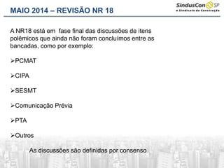 MAIO 2014 – REVISÃO NR 18
A NR18 está em fase final das discussões de itens
polêmicos que ainda não foram concluímos entre as
bancadas, como por exemplo:
PCMAT
CIPA
SESMT
Comunicação Prévia
PTA
Outros
As discussões são definidas por consenso
 