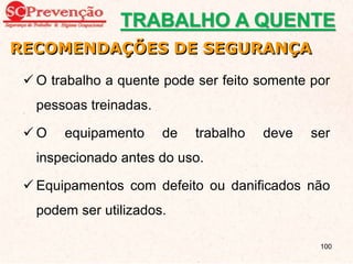  O trabalho a quente pode ser feito somente por
pessoas treinadas.
 O equipamento de trabalho deve ser
inspecionado antes do uso.
 Equipamentos com defeito ou danificados não
podem ser utilizados.
RECOMENDAÇÕES DE SEGURANÇA
TRABALHO A QUENTE
100
 