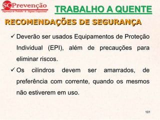  Deverão ser usados Equipamentos de Proteção
Individual (EPI), além de precauções para
eliminar riscos.
 Os cilindros devem ser amarrados, de
preferência com corrente, quando os mesmos
não estiverem em uso.
RECOMENDAÇÕES DE SEGURANÇA
TRABALHO A QUENTE
101
 