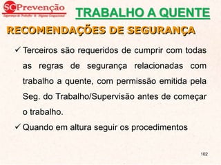  Terceiros são requeridos de cumprir com todas
as regras de segurança relacionadas com
trabalho a quente, com permissão emitida pela
Seg. do Trabalho/Supervisão antes de começar
o trabalho.
 Quando em altura seguir os procedimentos
RECOMENDAÇÕES DE SEGURANÇA
TRABALHO A QUENTE
102
 
