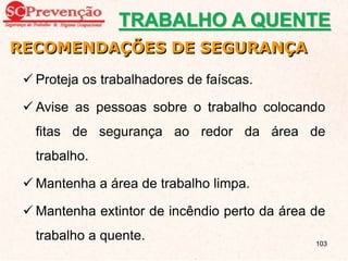  Proteja os trabalhadores de faíscas.
 Avise as pessoas sobre o trabalho colocando
fitas de segurança ao redor da área de
trabalho.
 Mantenha a área de trabalho limpa.
 Mantenha extintor de incêndio perto da área de
trabalho a quente.
RECOMENDAÇÕES DE SEGURANÇA
TRABALHO A QUENTE
103
 