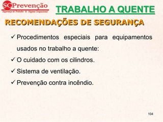 Procedimentos especiais para equipamentos
usados no trabalho a quente:
 O cuidado com os cilindros.
 Sistema de ventilação.
 Prevenção contra incêndio.
RECOMENDAÇÕES DE SEGURANÇA
TRABALHO A QUENTE
104
 
