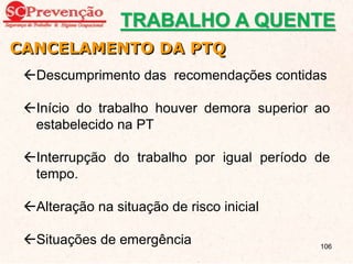 Descumprimento das recomendações contidas
Início do trabalho houver demora superior ao
estabelecido na PT
Interrupção do trabalho por igual período de
tempo.
Alteração na situação de risco inicial
Situações de emergência
CANCELAMENTO DA PTQ
TRABALHO A QUENTE
106
 