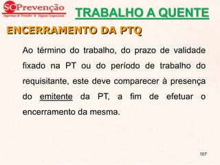 Ao término do trabalho, do prazo de validade
fixado na PT ou do período de trabalho do
requisitante, este deve comparecer à presença
do emitente da PT, a fim de efetuar o
encerramento da mesma.
ENCERRAMENTO DA PTQ
TRABALHO A QUENTE
107
 