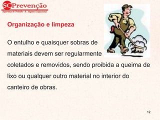 Organização e limpeza
O entulho e quaisquer sobras de
materiais devem ser regularmente
coletados e removidos, sendo proibida a queima de
lixo ou qualquer outro material no interior do
canteiro de obras.
12
 