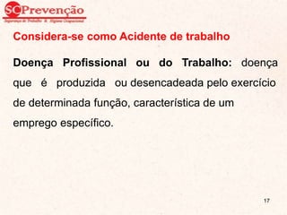 Considera-se como Acidente de trabalho
Doença Profissional ou do Trabalho: doença
que é produzida ou desencadeada pelo exercício
de determinada função, característica de um
emprego específico.
17
 