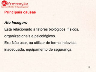 Principais causas
Ato Inseguro
Está relacionado a fatores biológicos, físicos,
organizacionais e psicológicos.
Ex.: Não usar, ou utilizar de forma indevida,
inadequada, equipamento de segurança.
19
 