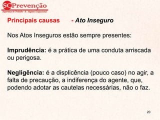 Principais causas - Ato Inseguro
Nos Atos Inseguros estão sempre presentes:
Imprudência: é a prática de uma conduta arriscada
ou perigosa.
Negligência: é a displicência (pouco caso) no agir, a
falta de precaução, a indiferença do agente, que,
podendo adotar as cautelas necessárias, não o faz.
20
 