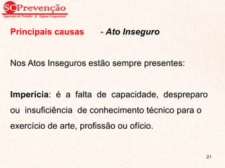 Principais causas - Ato Inseguro
Nos Atos Inseguros estão sempre presentes:
Imperícia: é a falta de capacidade, despreparo
ou insuficiência de conhecimento técnico para o
exercício de arte, profissão ou ofício.
21
 