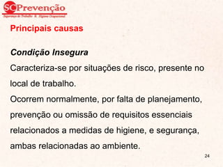 Principais causas
Condição Insegura
Caracteriza-se por situações de risco, presente no
local de trabalho.
Ocorrem normalmente, por falta de planejamento,
prevenção ou omissão de requisitos essenciais
relacionados a medidas de higiene, e segurança,
ambas relacionadas ao ambiente.
24
 