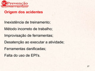 Origem dos acidentes
Inexistência de treinamento;
Método incorreto de trabalho;
Improvisação de ferramentas;
Desatenção ao executar a atividade;
Ferramentas danificadas;
Falta do uso de EPI's.
27
 