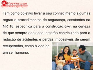 Tem como objetivo levar a seu conhecimento algumas
regras e procedimentos de segurança, constantes na
NR 18, específica para a construção civil, na certeza
de que sempre adotados, estarão contribuindo para a
redução de acidentes e perdas impossíveis de serem
recuperadas, como a vida de
um ser humano;
3
 